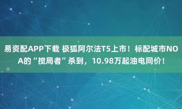 易资配APP下载 极狐阿尔法T5上市！标配城市NOA的“搅局者”杀到，10.98万起油电同价！