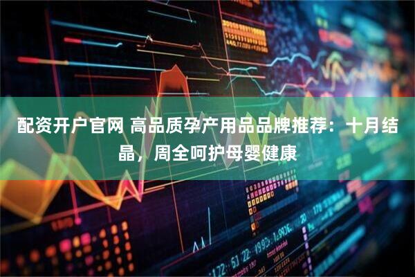 配资开户官网 高品质孕产用品品牌推荐：十月结晶，周全呵护母婴健康