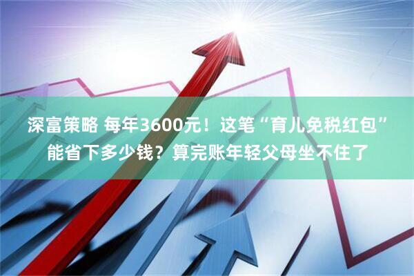 深富策略 每年3600元！这笔“育儿免税红包”能省下多少钱？算完账年轻父母坐不住了