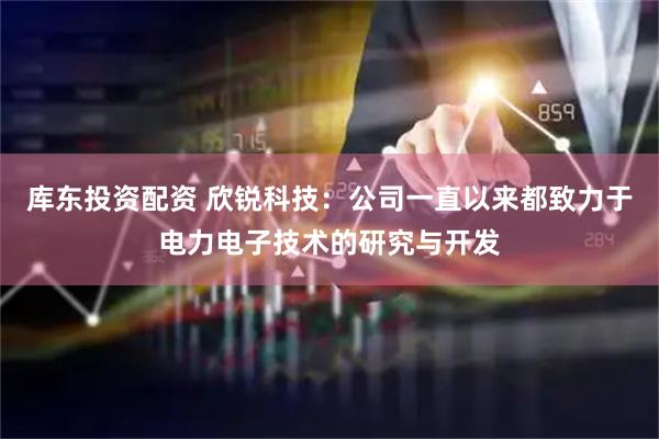 库东投资配资 欣锐科技：公司一直以来都致力于电力电子技术的研究与开发