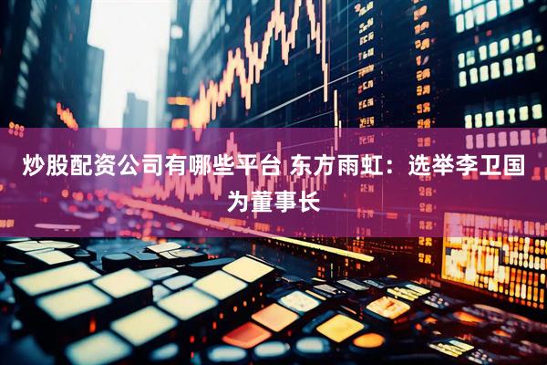 炒股配资公司有哪些平台 东方雨虹：选举李卫国为董事长