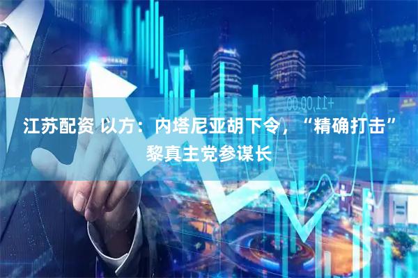 江苏配资 以方：内塔尼亚胡下令，“精确打击”黎真主党参谋长
