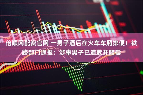倍顺网配资官网 一男子酒后在火车车厢排便！铁路部门通报：涉事男子已道歉并赔偿