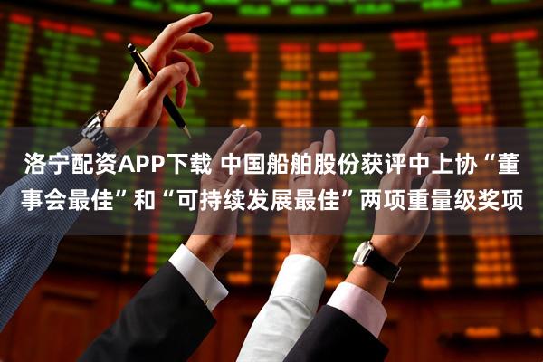 洛宁配资APP下载 中国船舶股份获评中上协“董事会最佳”和“可持续发展最佳”两项重量级奖项