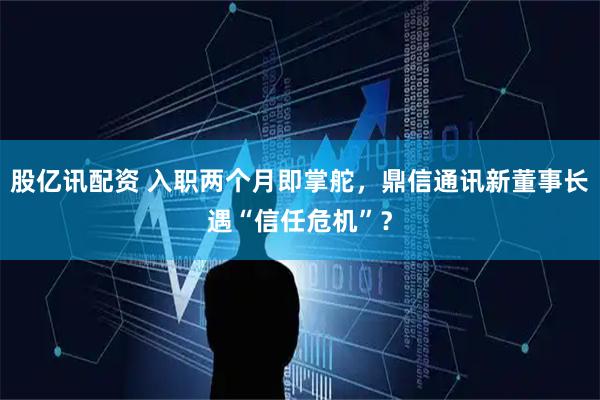 股亿讯配资 入职两个月即掌舵，鼎信通讯新董事长遇“信任危机”？