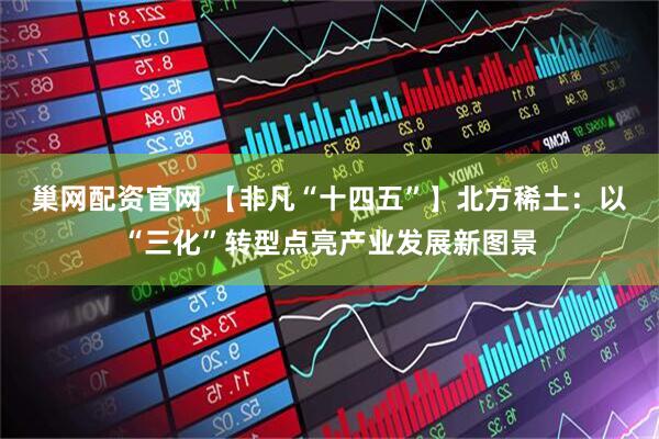巢网配资官网 【非凡“十四五”】北方稀土：以“三化”转型点亮产业发展新图景