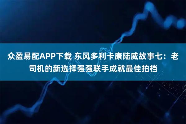 众盈易配APP下载 东风多利卡康陆威故事七：老司机的新选择强强联手成就最佳拍档