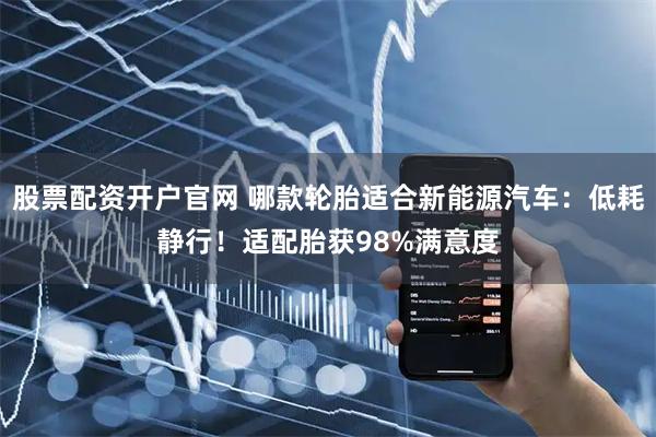 股票配资开户官网 哪款轮胎适合新能源汽车：低耗静行！适配胎获98%满意度