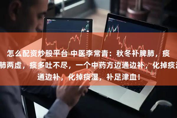怎么配资炒股平台 中医李常青：秋冬补脾肺，痰消湿自退！脾肺两虚，痰多吐不尽，一个中药方边通边补，化掉痰湿，补足津血！