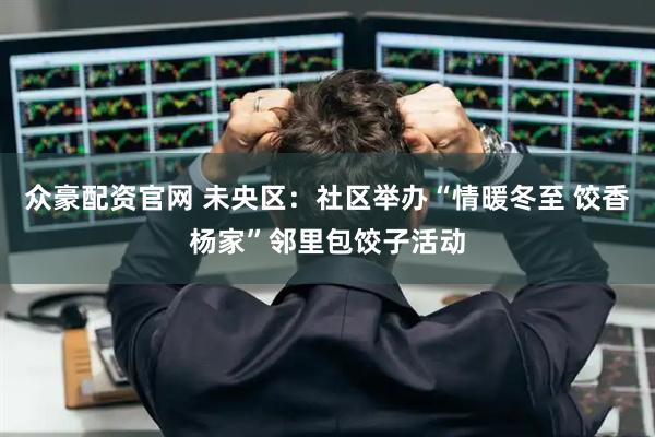众豪配资官网 未央区：社区举办“情暖冬至 饺香杨家”邻里包饺子活动