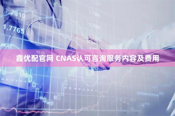 鑫优配官网 CNAS认可咨询服务内容及费用