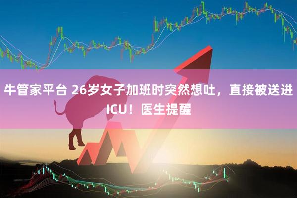 牛管家平台 26岁女子加班时突然想吐，直接被送进ICU！医生提醒