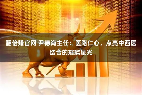 翻倍赚官网 尹德海主任：医路仁心，点亮中西医结合的璀璨星光