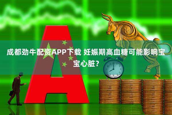 成都劲牛配资APP下载 妊娠期高血糖可能影响宝宝心脏？