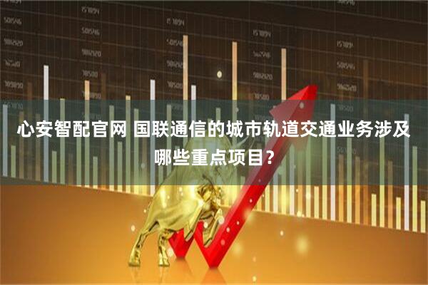 心安智配官网 国联通信的城市轨道交通业务涉及哪些重点项目？