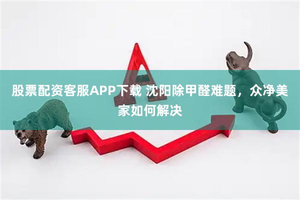 股票配资客服APP下载 沈阳除甲醛难题，众净美家如何解决