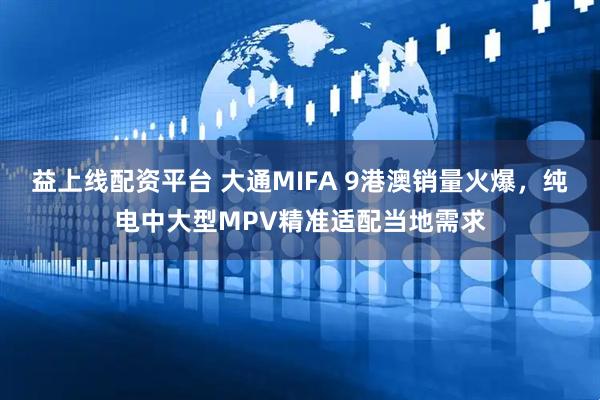 益上线配资平台 大通MIFA 9港澳销量火爆，纯电中大型MPV精准适配当地需求