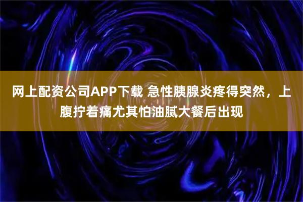 网上配资公司APP下载 急性胰腺炎疼得突然，上腹拧着痛尤其怕油腻大餐后出现