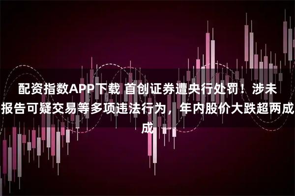配资指数APP下载 首创证券遭央行处罚！涉未报告可疑交易等多项违法行为，年内股价大跌超两成