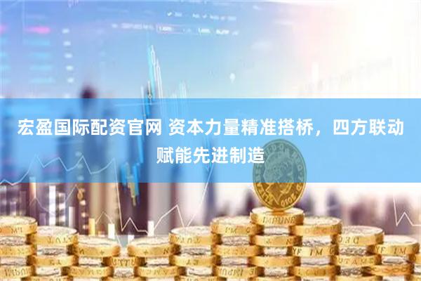 宏盈国际配资官网 资本力量精准搭桥，四方联动赋能先进制造