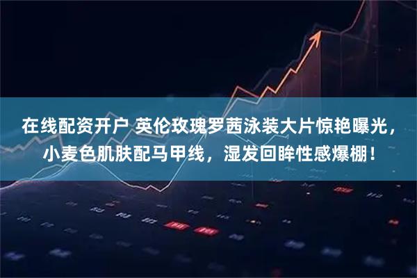 在线配资开户 英伦玫瑰罗茜泳装大片惊艳曝光，小麦色肌肤配马甲线，湿发回眸性感爆棚！